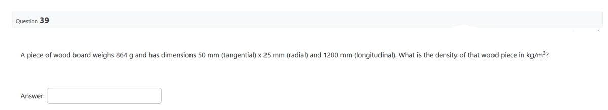 Question 39
A piece of wood board weighs 864 g and has dimensions 50 mm (tangential) x 25 mm (radial) and 1200 mm (longitudinal). What is the density of that wood piece in kg/m³?
Answer: