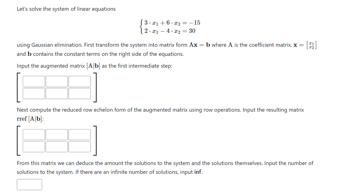 Let's solve the system of linear equations
3.x₁ +6.x₂
2. x₁-4.x₂
=-15
= 30
using Gaussian elimination. First transform the system into matrix form Ax = b where A is the coefficient matrix, x =
and b contains the constant terms on the right side of the equations.
Input the augmented matrix [A]b] as the first intermediate step:
Next compute the reduced row echelon form of the augmented matrix using row operations. Input the resulting matrix
rref [Ab]:
x1
x2
From this matrix we can deduce the amount the solutions to the system and the solutions themselves. Input the number of
solutions to the system. If there are an infinite number of solutions, input inf.