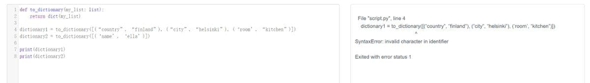 1 def to_dictionary (my_list: list):
2
return dict (my_list)
3
4 dictionary1 = to_dictionary ([{"country" "finland" ), ("city", "helsinki"), ('room' "kitchen" )])
5 dictionary2 = to_dictionary ([('name' 'ella' )])
6
7 print (dictionary1)
8 print (dictionary2)
File "script.py", line 4
dictionary1 = to_dictionary([{"country", "finland"), ("city", "helsinki"), ('room', "kitchen")])
A
SyntaxError: invalid character in identifier
Exited with error status 1