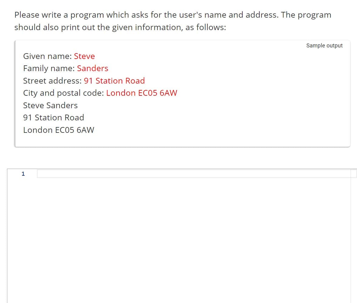 Please write a program which asks for the user's name and address. The program
should also print out the given information, as follows:
Given name: Steve
Family name: Sanders
Street address: 91 Station Road
City and postal code: London EC05 6AW
Steve Sanders
91 Station Road
London EC05 6AW
1
Sample output