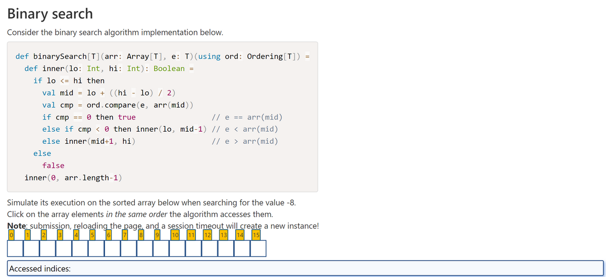 Binary search
Consider the binary search algorithm implementation below.
def binarySearch[T](arr: Array[T], e: T) (using ord: Ordering[T]) =
def inner (lo: Int, hi: Int): Boolean
if lo <= hi then
val mid =
lo + ((hi lo) / 2)
val cmp = ord.compare(e, arr(mid))
if cmp ==0 then true
=
// e
arr(mid)
else if cmp < 0 then inner(lo, mid-1) // e ‹ arr(mid)
else inner(mid+1, hi)
// e › arr(mid)
else
false
inner(0, arr.length-1)
Accessed indices:
==
Simulate its execution on the sorted array below when searching for the value -8.
Click on the array elements in the same order the algorithm accesses them.
Note: submission, reloading the page, and a session timeout will create a new instance!
o
3 4 5 6 7 19 10 11 12 13 14 15