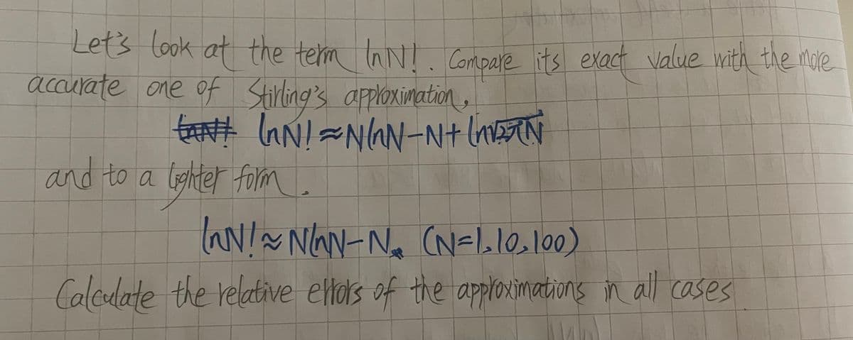 Let's look at the term InN!. Compare its exact value with the more
accurate one of Stirling's approximation,
EANt InN!=N/N-N+ [N
and to a lighter form.
(~N! ~ N/NN-N₁₂₁₂ (N=1₂10₂100)
Calculate the relative ellors of the approximations in all cases