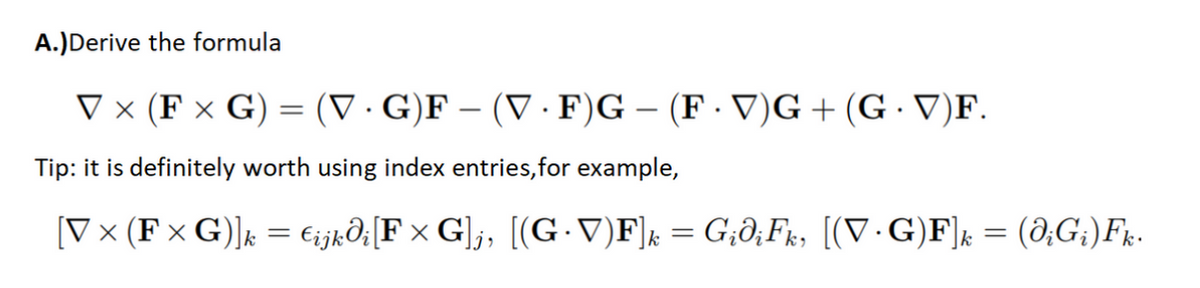 A.) Derive the formula
V × (F x G) = (VG)F - (V.F)G – (F. V)G + (G.V)F.
Tip: it is definitely worth using index entries, for example,
[V × (F × G)]k = €ijkdi[F × G]j, [(G.V)F]k = GidiFk, [(V∙G)F]k = (diGi)Fk.