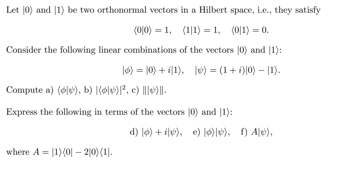 Let |0) and 1) be two orthonormal vectors in a Hilbert space, i.e., they satisfy
(0|0) = 1,
(1/1) = 1, (0|1) = 0.
Consider the following linear combinations of the vectors [0) and 1)
|ø) = |0) + i|1), |v) = (1 + i)|0) − |1).
Compute a) (p), b) |[p|v)|², c) |||4)||.
Express the following in terms of the vectors
[0) and 1):
d) |ø) + iv), e) o)), f) Alv),
where A = 1) (0|-2|0) (1.