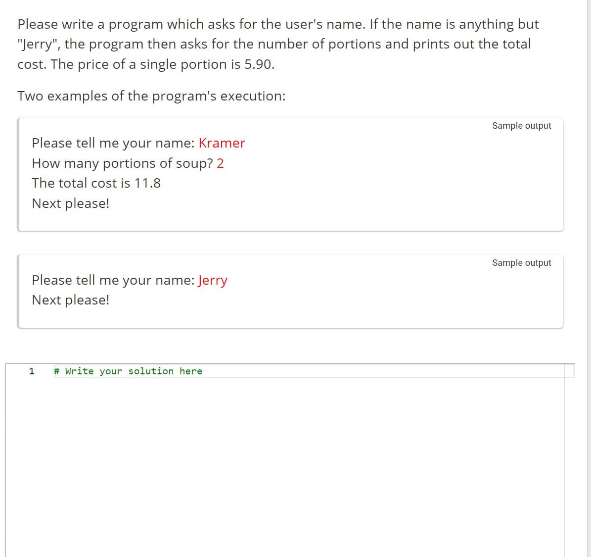 Please write a program which asks for the user's name. If the name is anything but
"Jerry", the program then asks for the number of portions and prints out the total
cost. The price of a single portion is 5.90.
Two examples of the program's execution:
Please tell me your name: Kramer
How many portions of soup? 2
The total cost is 11.8
Next please!
Please tell me your name: Jerry
Next please!
1 # Write your solution here
Sample output
Sample output