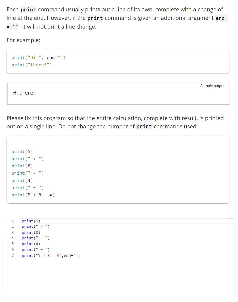 Each print command usually prints out a line of its own, complete with a change of
line at the end. However, if the print command is given an additional argument end
", it will not print a line change.
For example:
=
print("Hi", end="")
print("there!")
Hi there!
Please fix this program so that the entire calculation, complete with result, is printed
out on a single line. Do not change the number of print commands used.
print (5)
print(" + ")
print (8)
print(" ")
print (4)
print(" = ")
print (5 + 8 - 4)
2 print(" + ")
E
print (8)
4 print(" ")
5
print (4)
6
print("
")
7
print("5 + 8 - 4",end="")
1 print (5)
WN
Sample output
3