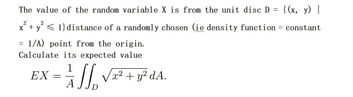 The value of the random variable X is from the unit disc D
{(x, y) |
< 1}distance of a randomly chosen (ie density function = constant
x² + y²
= 1/A) point from the origin.
Calculate its expected value
EX
=
= = √ √ √₁₂ √x² + y² dA.
=