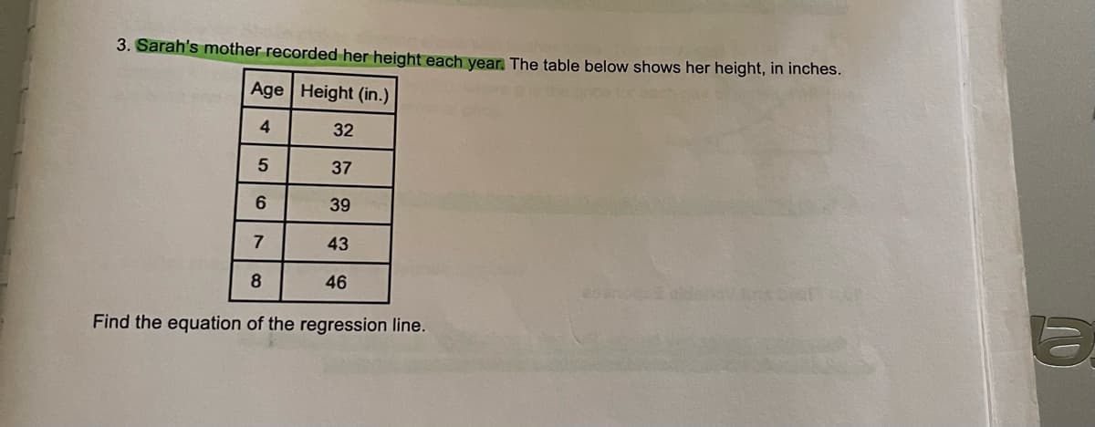 3. Sarah's mother recorded her height each year. The table below shows her height, in inches.
Age Height (in.)
4
5
6
7
8
32
37
39
43
46
Find the equation of the regression line.
D