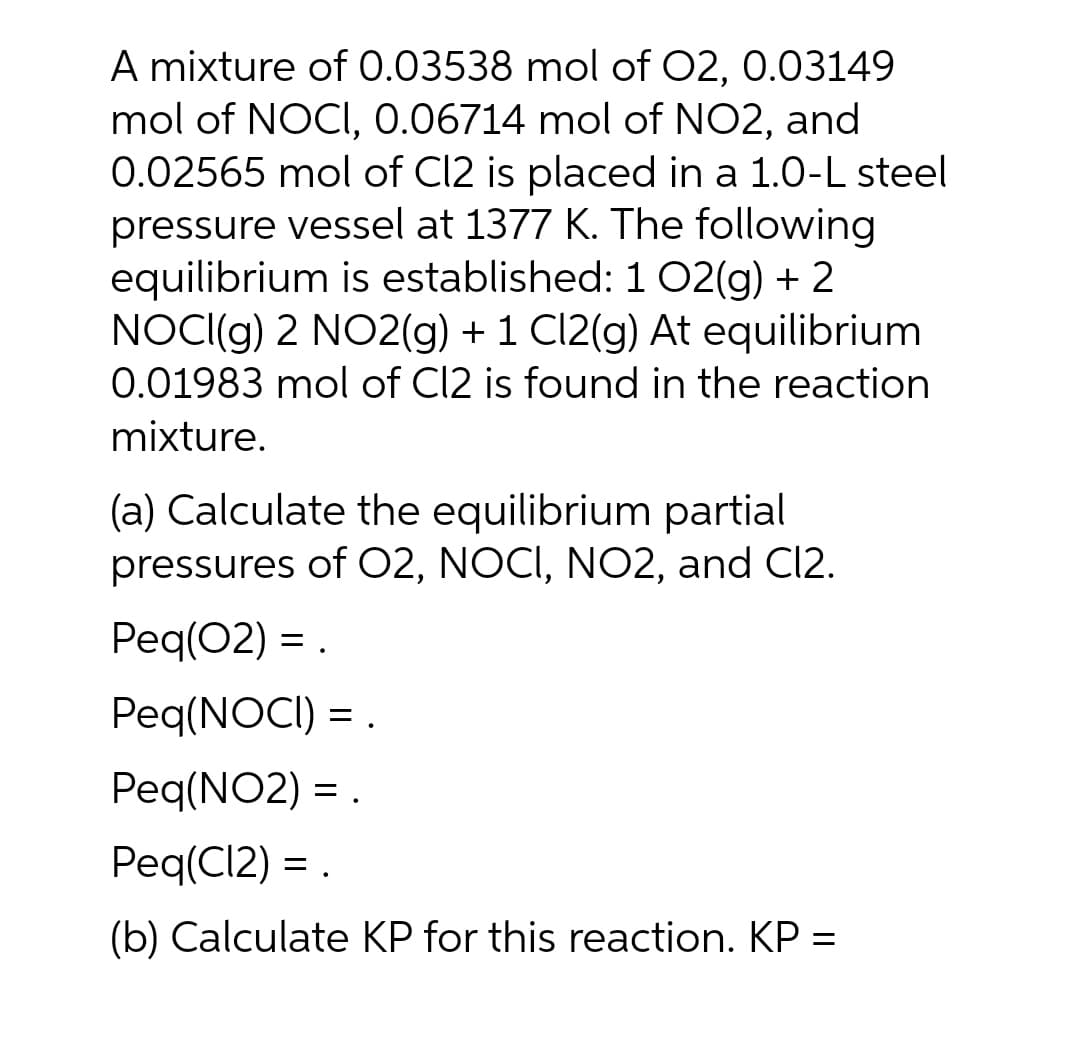 A mixture of 0.03538 mol of O2, 0.03149
mol of NOCI, 0.06714 mol of NO2, and
0.02565 mol of Cl2 is placed in a 1.0-L steel
pressure vessel at 1377 K. The following
equilibrium is established: 1 02(g) + 2
NOCI((g) 2 NO2(g) + 1 Cl2(g) At equilibrium
0.01983 mol of C12 is found in the reaction
mixture.
(a) Calculate the equilibrium partial
pressures of O2, NOCI, NO2, and C12.
Peq(02) =
Peq(NOCI) = .
Peq(NO2) = .
Peq(CI2) = .
(b) Calculate KP for this reaction. KP =
