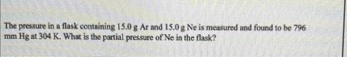 The pressure in a flask containing 15.0 g Ar and 15.0 g Ne is measured and found to be 796
mm Hg at 304 K. What is the partial pressure of Ne in the flask?
P
me