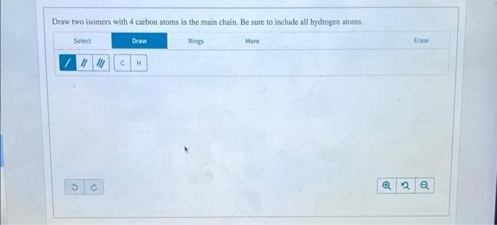 Draw two isomers with 4 carbon atoms in the main chain. Be sure to include all hydrogen atoms.
Select
Draw
Rings
More
Erase
