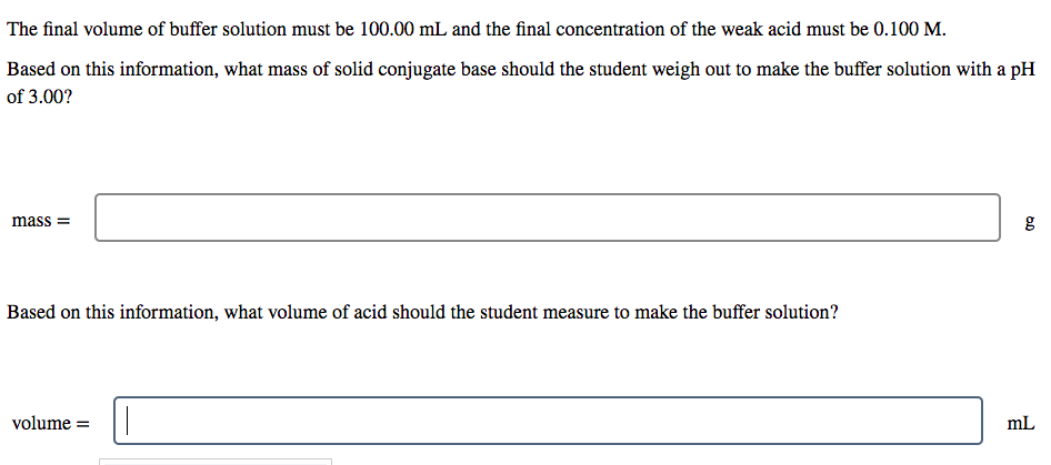 The final volume of buffer solution must be 100.00 mL and the final concentration of the weak acid must be 0.100 M.
Based on this information, what mass of solid conjugate base should the student weigh out to make the buffer solution with a pH
of 3.00?
mass =
g
Based on this information, what volume of acid should the student measure to make the buffer solution?
volume =
mL
