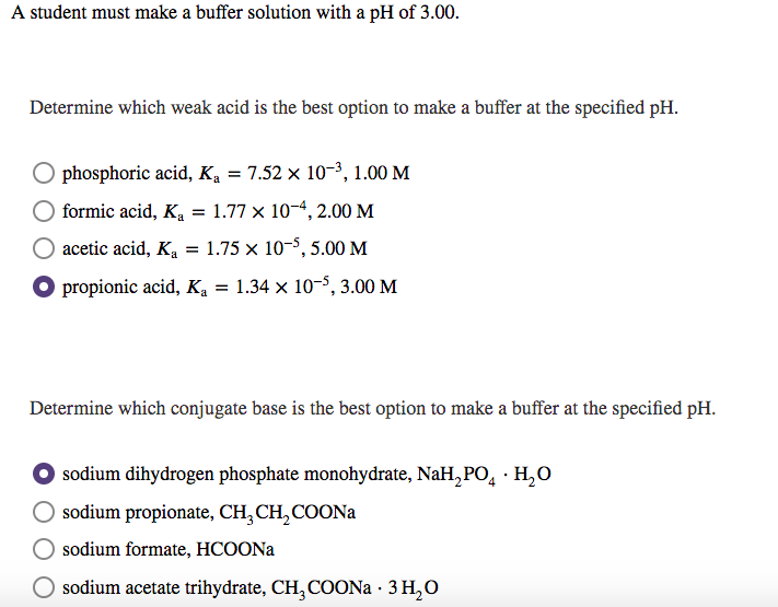 A student must make a buffer solution with a pH of 3.00.
Determine which weak acid is the best option to make a buffer at the specified pH.
O phosphoric acid, Ką = 7.52 x 10-3, 1.00 M
formic acid, Ka = 1.77 × 10-4, 2.00 M
acetic acid, Ka = 1.75 × 10-$, 5.00 M
O propionic acid, K, = 1.34 x 10-5, 3.00 M
%3D
Determine which conjugate base is the best option to make a buffer at the specified pH.
sodium dihydrogen phosphate monohydrate, NaH,PO, · H,O
sodium propionate, CH, CH,COONA
sodium formate, HCOONA
O sodium acetate trihydrate, CH,COONA · 3 H,O
