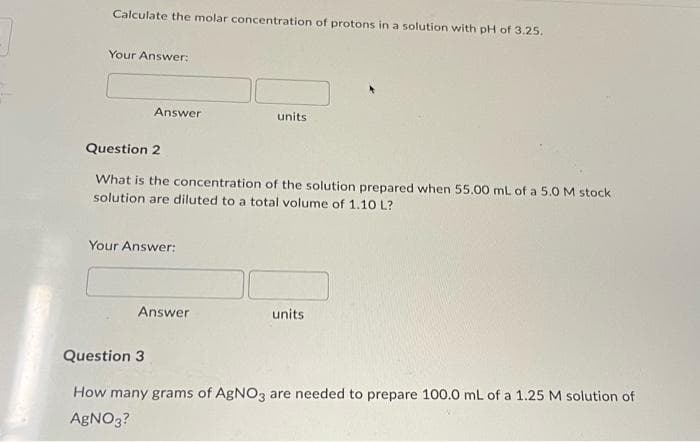 Calculate the molar concentration of protons in a solution with pH of 3.25.
Your Answer:
Answer
units.
Question 2
What is the concentration of the solution prepared when 55.00 mL of a 5.0 M stock
solution are diluted to a total volume of 1.10 L?
Your Answer:
Answer
units
Question 3
How many grams of AgNO3 are needed to prepare 100.0 mL of a 1.25 M solution of
AgNO3?