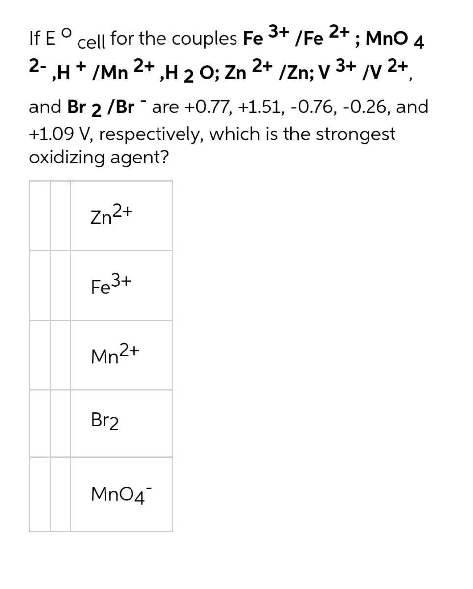 If E°
cell for the couples Fe /Fe ; MnO 4
3+
2+
2-
,H+ /Mn
2+
,Н 2 0; Zn 2+
/Zn; v 3+
/y 2+
and Br 2 /Br are +0.77, +1.51, -0.76, -0.26, and
+1.09 V, respectively, which is the strongest
oxidizing agent?
Zn2+
Fe3+
Mn2+
Br2
Mn04
