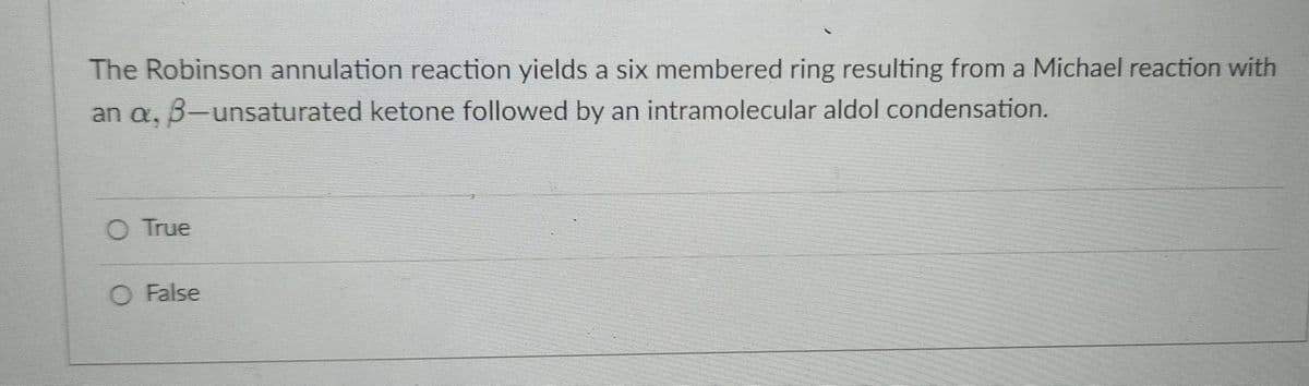 The Robinson annulation reaction yields a six membered ring resulting from a Michael reaction with
an a, 3-unsaturated ketone followed by an intramolecular aldol condensation.
O True
O False