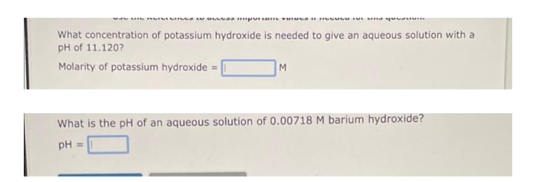 wa MI RISICCES Las important vous inter a youn
What concentration of potassium hydroxide is needed to give an aqueous solution with a
pH of 11.120?
Molarity of potassium hydroxide =
M
What is the pH of an aqueous solution of 0.00718 M barium hydroxide?
pH =