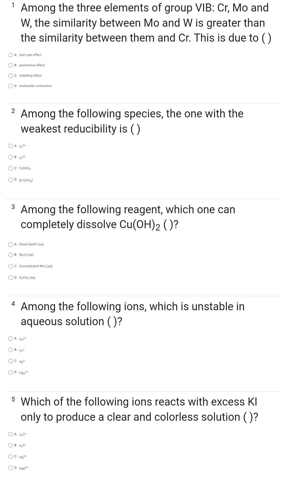 1 Among the three elements of group VIB: Cr, Mo and
W, the similarity between Mo and W is greater than
the similarity between them and Cr. This is due to ()
A inert pair effect
OB penetration effect
C shielding effect
OD lanthanide contraction
2
Among the following species, the one with the
weakest reducibility is ()
O A Cr²+
OB Cr³+
OC Cr(OH)3
OD [Cr(OH)4]
3 Among the following reagent, which one can
completely dissolve Cu(OH)2 ()?
O A Dilute NaOH(aq)
B Na₂S (aq)
OC Concentrated NH3(aq)
OD K₂CO3(aq)
4
Among the following ions, which is unstable in
aqueous solution ()?
O A Cu²+
OB Cut
OC Ag+
OD Hg₂²+
5 Which of the following ions reacts with excess Kl
only to produce a clear and colorless solution ()?
A Cu²+
B Fe³+
OCHg2+
OD Hg22+