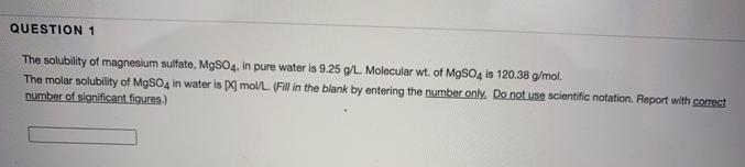 QUESTION 1
The solubility of magnesium sulfate, M9SO4, in pure water is 9.25 g/L Molecular wt. of MgSO4 is 120.38 g/mol.
The molar solubility of MGSO4 in water is ) mol/L (Fl in the blank by entering the number only. Do not use scientific notation. Report with correct
number of significant figures.)
