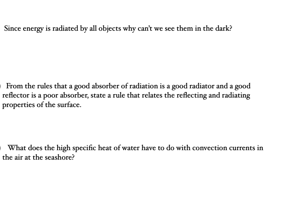 Since energy is radiated by all objects why can't we see them in the dark?
From the rules that a good absorber of radiation is a good radiator and a good
reflector is a poor absorber, state a rule that relates the reflecting and radiating
properties of the surface.
What does the high specific heat of water have to do with convection currents in
the air at the seashore?