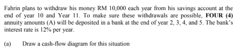 Fahrin plans to withdraw his money RM 10,000 each year from his savings account at the
end of year 10 and Year 11. To make sure these withdrawals are possible, FOUR (4)
annuity amounts (A) will be deposited in a bank at the end of year 2, 3, 4, and 5. The bank's
interest rate is 12% per year.
(a) Draw a cash-flow diagram for this situation