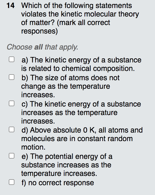 14 Which of the following statements
violates the kinetic molecular theory
of matter? (mark all correct
responses)
Choose all that apply.
a) The kinetic energy of a substance
is related to chemical composition.
b) The size of atoms does not
change as the temperature
increases.
c) The kinetic energy of a substance
increases as the temperature
increases.
d) Above absolute 0 K, all atoms and
molecules are in constant random
motion.
e) The potential energy of a
substance increases as the
temperature increases.
f) no correct response