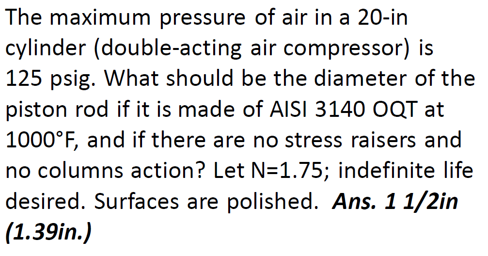 The maximum pressure of air in a 20-in
cylinder (double-acting air compressor) is
125 psig. What should be the diameter of the
piston rod if it is made of AISI 3140 OQT at
1000°F, and if there are no stress raisers and
no columns action? Let N=1.75; indefinite life
desired. Surfaces are polished. Ans. 1 1/2in
(1.39in.)