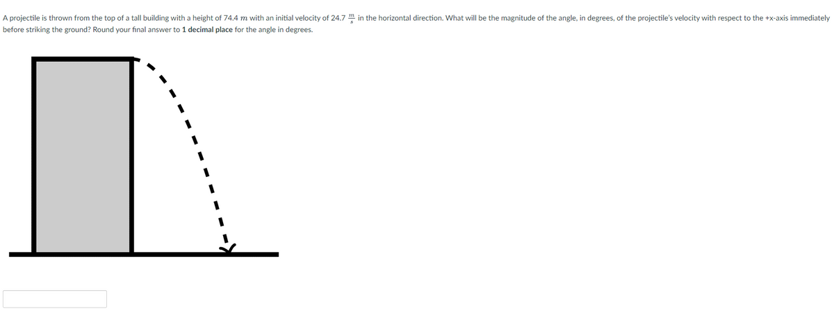 A projectile is thrown from the top of a tall building with a height of 74.4 m with an initial velocity of 24.7 m in the horizontal direction. What will be the magnitude of the angle, in degrees, of the projectile's velocity with respect to the +x-axis immediately
before striking the ground? Round your final answer to 1 decimal place for the angle in degrees.
