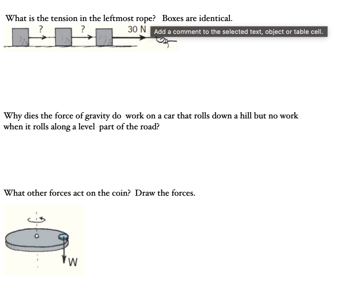 What is the tension in the leftmost rope? Boxes are identical.
?
?
30 N Add a comment to the selected text, object or table cell.
Why dies the force of gravity do work on a car that rolls down a hill but no work
when it rolls along a level part of the road?
What other forces act on the coin? Draw the forces.
W