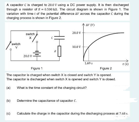 A capacitor C is charged to 20.0 V using a DC power supply. It is then discharged
through a resistor of R = 0.500 kn. The circuit diagram is shown in Figure 1. The
variation with time t of the potential difference AV across the capacitor C during the
charging process is shown in Figure 2.
(b)
switch
(c)
switch
X
20.0 V
R
20.0 V
10.0 V
Figure 1
Figure 2
The capacitor is charged when switch X is closed and switch Y is opened.
The capacitor is discharged when switch X is opened and switch Y is closed.
(a)
What is the time constant of the charging circuit?
AV (V)
Determine the capacitance of capacitor C.
1.69 s
t(s)
Calculate the charge in the capacitor during the discharging process at 7.68 s.