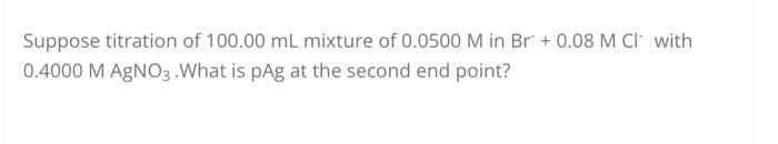 Suppose titration of 100.00 mL mixture of 0.0500 M in Br + 0.08 M CI with
0.4000 M AgNO3. What is pAg at the second end point?