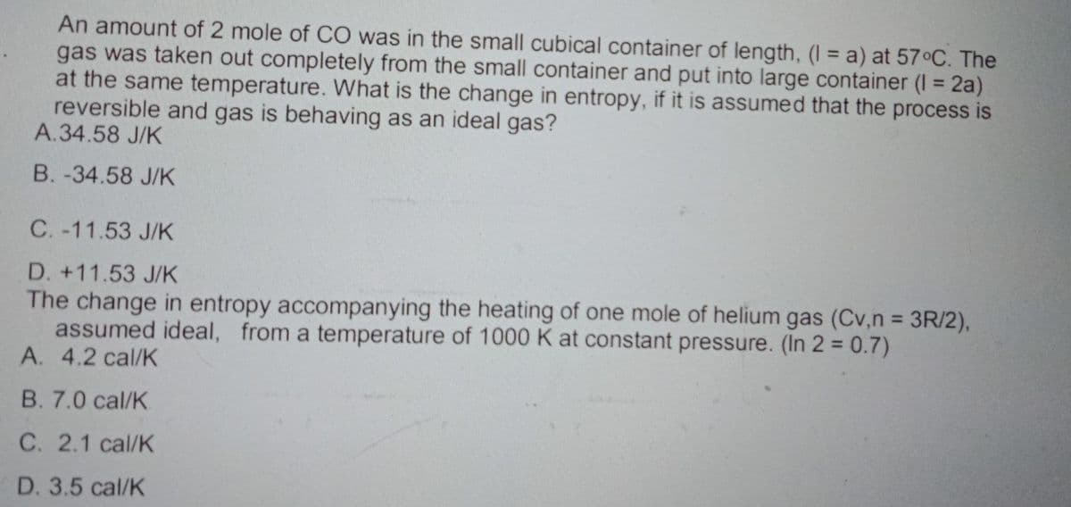 An amount of 2 mole of CO was in the small cubical container of length, (I= a) at 57°C. The
gas was taken out completely from the small container and put into large container (1 = 2a)
at the same temperature. What is the change in entropy, if it is assumed that the process is
reversible and gas is behaving as an ideal gas?
A.34.58 J/K
B. -34.58 J/K
C. -11.53 J/K
D. +11.53 J/K
The change in entropy accompanying the heating of one mole of helium gas (Cv, n = 3R/2),
assumed ideal, from a temperature of 1000 K at constant pressure. (In 2 = 0.7)
A. 4.2 cal/K
B. 7.0 cal/K
C. 2.1 cal/K
D. 3.5 cal/K