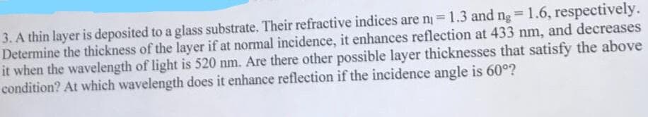 3. A thin layer is deposited to a glass substrate. Their refractive indices are n = 1.3 and ng = 1.6, respectively.
Determine the thickness of the layer if at normal incidence, it enhances reflection at 433 nm, and decreases
it when the wavelength of light is 520 nm. Are there other possible layer thicknesses that satisfy the above
condition? At which wavelength does it enhance reflection if the incidence angle is 60°?