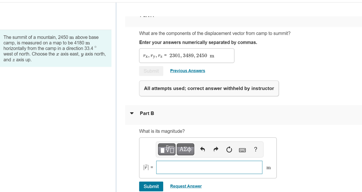 The summit of a mountain, 2450 m above base
camp, is measured on a map to be 4180 m
horizontally from the camp in a direction 33.4°
west of north. Choose the x axis east, y axis north,
and z axis up.
What are the components of the displacement vector from camp to summit?
Enter your answers numerically separated by commas.
Tx, Ty, Tz = 2301, 3489, 2450 m
Submit
All attempts used; correct answer withheld by instructor
Part B
Previous Answers
What is its magnitude?
||7| =
Submit
ΑΣΦ
Request Answer
?
m