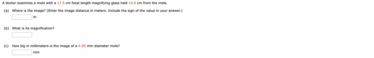 A doctor examines a mole with a 17.5 cm focal length magnifying glass held 14.0 cm from the mole.
(a) Where is the image? (Enter the image distance in meters. Include the sign of the value in your answer.)
m
(b) What is its magnification?
(c) How big in millimeters is the image of a 4.95 mm diameter mole?
mm
