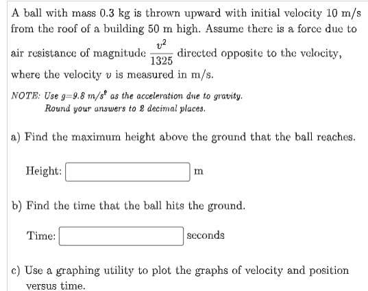 A ball with mass 0.3 kg is thrown upward with initial velocity 10 m/s
from the roof of a building 50 m high. Assume there is a force due to
directed opposite to the velocity,
air resistance of magnitude
1325
where the velocity v is measured in m/s.
NOTE: Use g-9.8 m/s as the acceleration due to gravity.
Round your answers to 2 decimal places.
a) Find the maximum height above the ground that the ball reaches.
Height:
m
b) Find the time that the ball hits the ground.
Time:
seconds
c) Use a graphing utility to plot the graphs of velocity and position
versus time.