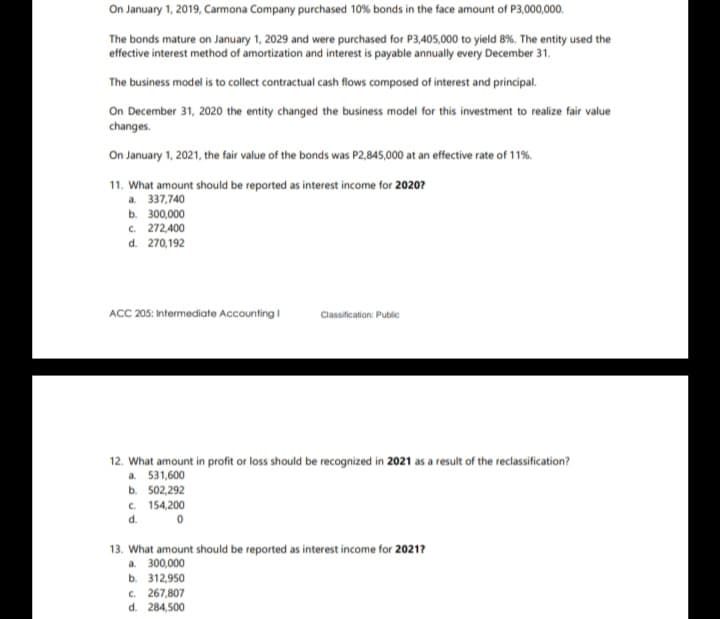 On January 1, 2019, Carmona Company purchased 10% bonds in the face amount of P3,000,000.
The bonds mature on January 1, 2029 and were purchased for P3,405,000 to yield 8%. The entity used the
effective interest method of amortization and interest is payable annually every December 31.
The business model is to collect contractual cash flows composed of interest and principal.
On December 31, 2020 the entity changed the business model for this investment to realize fair value
changes.
On January 1, 2021, the fair value of the bonds was P2,845,000 at an effective rate of 11%.
11. What amount should be reported as interest income for 20207
a. 337,740
ь. 300,000
c. 272,400
d. 270,192
ACC 205: Intermediate Accounting i
Classification: Public
12. What amount in profit or loss should be recognized in 2021 as a result of the reclassification?
a. 531,600
b. 502,292
c. 154,200
d.
13. What amount should be reported as interest income for 2021?
a. 300,000
ь. 312950
C. 267,807
d. 284,500
