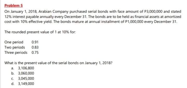 Problem 5
On January 1, 2018, Arabian Company purchased serial bonds with face amount of P3,000,000 and stated
12% interest payable annually every December 31. The bonds are to be held as financial assets at amortized
cost with 10% effective yield. The bonds mature at annual installment of P1,000,000 every December 31.
The rounded present value of 1 at 10% for:
One period
Two periods
Three periods 0.75
0.91
0.83
What is the present value of the serial bonds on January 1, 2018?
a. 3,106,800
b. 3,060,000
C. 3,045,000
d. 3,149,000
