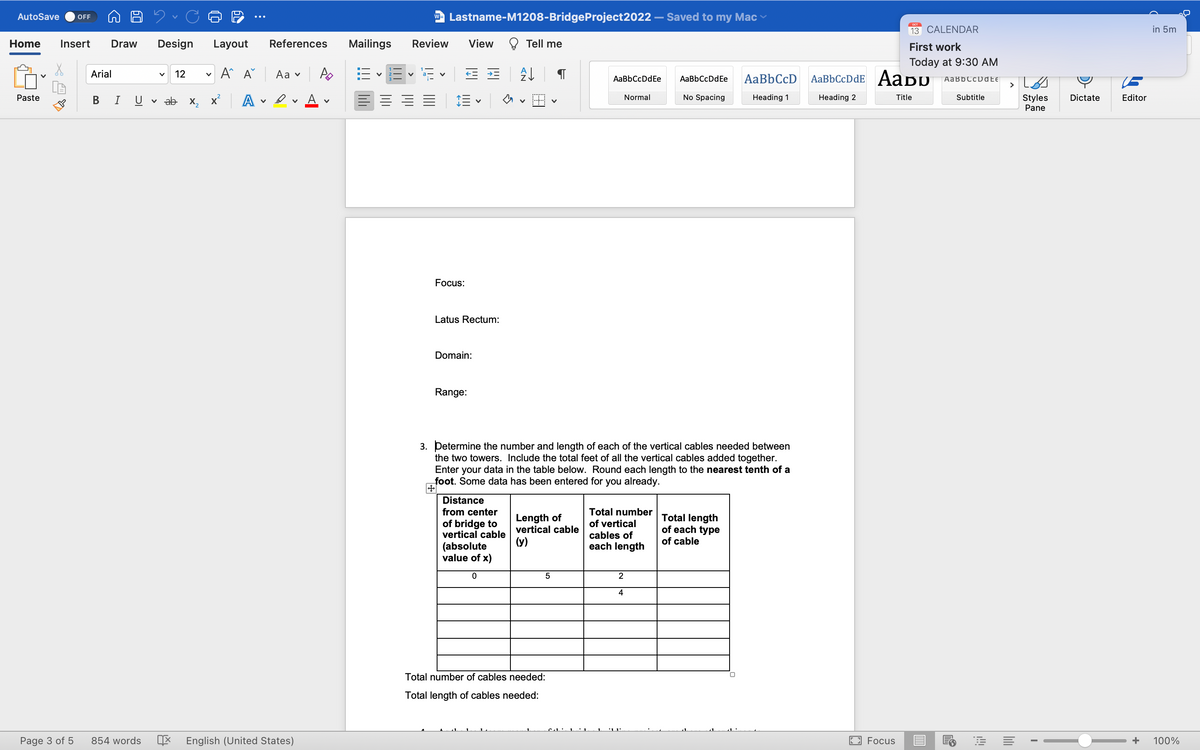 AutoSave OFF
Home Insert Draw Design Layout
A^ A
Paste
Page 3 of 5
Arial
B I
V
V 12 V
ab X₂
A
v
References
Aa ✓
Av A
854 words X English (United States)
V
w Lastname-M1208-BridgeProject2022
Mailings Review
E = = =
V
Focus:
View
← * A↓
Latus Rectum:
Domain:
Range:
V
Tell me
Distance
from center
of bridge to
vertical cable
(absolute
value of x)
0
Length of
vertical cable
(y)
5
Total number of cables needed:
Total length of cables needed:
AaBbCcDdEe
nit 11
3. Determine the number and length of each of the vertical cables needed between
the two towers. Include the total feet of all the vertical cables added together.
Enter your data in the table below. Round each length to the nearest tenth of a
foot. Some data has been entered for you already.
Normal
Total number
of vertical
cables of
each length
2
4
Saved to my Mac
AaBb CcDd Ee
No Spacing
Total length
of each type
of cable
AaBb CcD
Heading 1
0
ост
13 CALENDAR
Focus
First work
Today at 9:30 AM
Aa Bb Cc Date
AaBbCcDdE AaDU
Heading 2
Title
Subtitle
FE
Styles
Pane
I
Dictate
Editor
in 5m
+ 100%