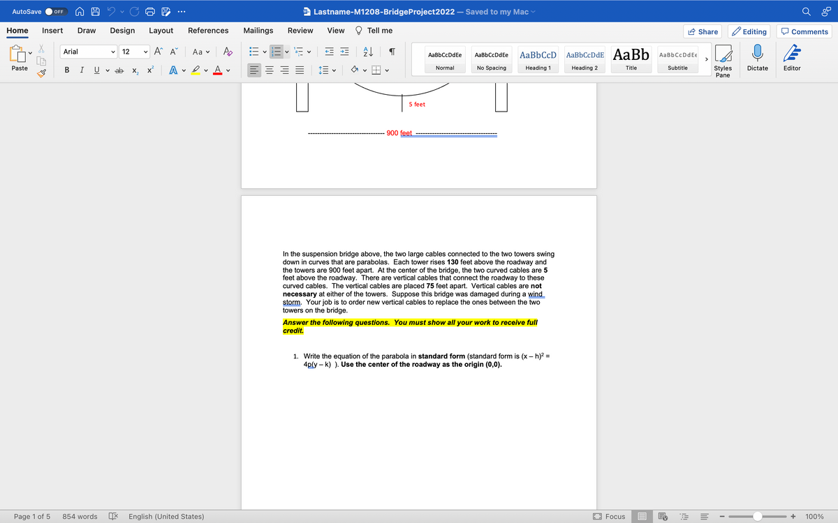 AutoSave OFF
Home Insert Draw Design Layout
A^ A
Paste
Page 1 of 5
Arial
B I
V
V 12 V
ab X₂
A
v
References
Aa ✓
Av A
854 words X English (United States)
V
Mailings
w Lastname-M1208-BridgeProject2022
Review
E
V
View
← *
V
Tell me
A↓
5 feet
900 feet
AaBbCcDdEe
Normal
Saved to my Mac
AaBbCcDdEe AaBbCcD AaBbCcDdE AaBb AaBbCcDdEe
No Spacing
Heading 1
Heading 2
In the suspension bridge above, the two large cables connected to the two towers swing
down in curves that are parabolas. Each tower rises 130 feet above the roadway and
the towers are 900 feet apart. At the center of the bridge, the two curved cables are 5
feet above the roadway. There are vertical cables that connect the roadway to these
curved cables. The vertical cables are placed 75 feet apart. Vertical cables are not
necessary at either of the towers. Suppose this bridge was damaged during a wind
storm. Your job is to order new vertical cables to replace the ones between the two
towers on the bridge.
Answer the following questions. You must show all your work to receive full
credit.
1. Write the equation of the parabola in standard form (standard form is (x - h)² =
4p(y-k) ). Use the center of the roadway as the origin (0,0).
U
Focus
Title
Subtitle
3
Share
A
I
Editing
Styles Dictate
Pane
Comments
Editor
COD
+ 100%