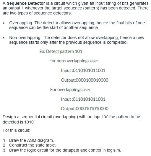 A Sequence Detector is a circuit which given an input string of bits generates
an output 1 whenever the target sequence (pattern) has been detected. There
are two types of sequence detectors:
Overlapping: The detector allows overlapping, hence the final bits of one
sequence can be the start of another sequence.
Non-overlapping: The detector does not allow overlapping, hence a new
sequence starts only after the previous sequence is completed.
Ex: Detect pattern 101
For non-overlapping case:
Input :0110101011001
Output:0000100010000
For overlapping case:
Input :0110101011001
Output:0000101010000
Design a sequential circuit (overlapping) with an input 'x' the pattern to be
detected is 1010
For this circuit:
1. Draw the ASM diagram.
2. Construct the state table.
3. Draw the logic circuit for the datapath and control in logisim.
