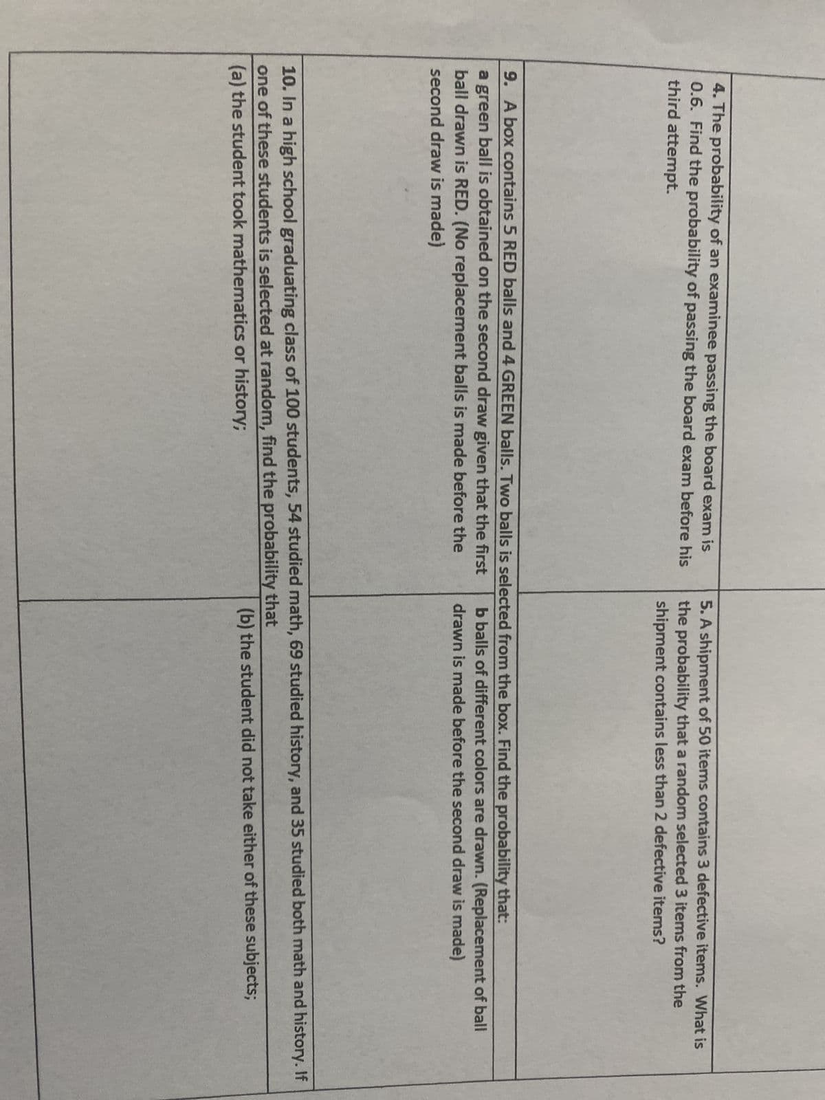 4. The probability of an examinee passing the board exam is
0.6. Find the probability of passing the board exam before his
third attempt.
5. A shipment of 50 items contains 3 defective items. What is
the probability that a random selected 3 items from the
shipment contains less than 2 defective items?
9. A box contains 5 RED balls and 4 GREEN balls. Two balls is selected from the box. Find the probability that:
a green ball is obtained on the second draw given that the first
ball drawn is RED. (No replacement balls is made before the
second draw is made)
b balls of different colors are drawn. (Replacement of ball
drawn is made before the second draw is made)
10. In a high school graduating class of 100 students, 54 studied math, 69 studied history, and 35 studied both math and history. If
one of these students is selected at random, find the probability that
(a) the student took mathematics or history;
(b) the student did not take either of these subjects;