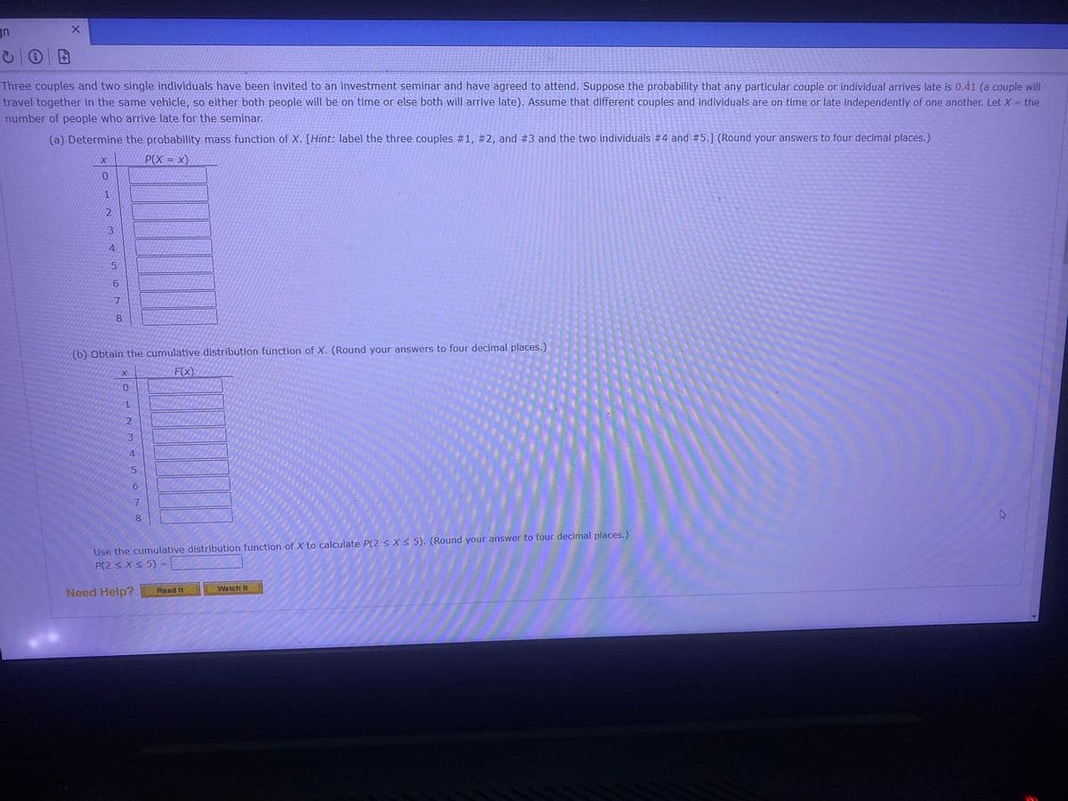 gn
X
Three couples and two single individuals have been invited to an investment seminar and have agreed to attend. Suppose the probability that any particular couple or individual arrives late is 0.41 (a couple will
travel together in the same vehicle, so either both people will be on time or else both will arrive late). Assume that different couples and individuals are on time or late independently of one another. Let X = the
number of people who arrive late for the seminar.
(a) Determine the probability mass function of X. [Hint: label the three couples #1, #2, and #3 and the two individuals #4 and #5.] (Round your answers to four decimal places.)
P(X = X)
X
0
1
2
3
4
5
6
7
8
(b) Obtain the cumulative distribution function of X. (Round your answers to four decimal places.)
F(x)
X
0
1
2
3
4
5
6
7
Use the cumulative distribution function of X to calculate P(2 ≤ x ≤ 5). (Round your answer to four decimal places.)
P(2 ≤ x ≤ 5) =
Need Help?
Read It
Watch It
4