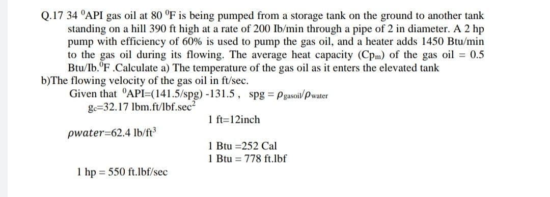 Q.17 34 °API gas oil at 80 °F is being pumped from a storage tank on the ground to another tank
standing on a hill 390 ft high at a rate of 200 Ib/min through a pipe of 2 in diameter. A 2 hp
pump with efficiency of 60% is used to pump the gas oil, and a heater adds 1450 Btu/min
to the gas oil during its flowing. The average heat capacity (Cpm) of the gas oil = 0.5
Btu/Ib."F.Calculate a) The temperature of the gas oil as it enters the elevated tank
b)The flowing velocity of the gas oil in ft/sec.
Given that 'API=(141.5/spg) -131.5, spg p gasoil/P water
ge=32.17 lbm.ft/lbf.sec?
1 ft=12inch
pwater=62.4 lb/ft3
1 Btu =252 Cal
1 Btu = 778 ft.lbf
1 hp = 550 ft.lbf/sec
