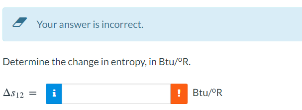 Your answer is incorrect.
Determine the change in entropy, in Btu/OR.
As12
i
!
Btu/°R
