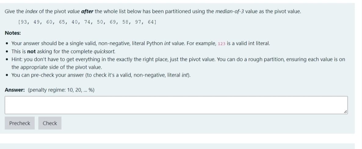 Give the index of the pivot value after the whole list below has been partitioned using the median-of-3 value as the pivot value.
[93, 49, 60, 65, 40, 74, 50, 69, 58, 97, 64]
Notes:
• Your answer should be a single valid, non-negative, literal Python int value. For example, 123 is a valid int literal.
• This is not asking for the complete quicksort.
• Hint: you don't have to get everything in the exactly the right place, just the pivot value. You can do a rough partition, ensuring each value is on
the appropriate side of the pivot value.
• You can pre-check your answer (to check it's a valid, non-negative, literal int).
Answer: (penalty regime: 10, 20, ... %)
Precheck
Check
