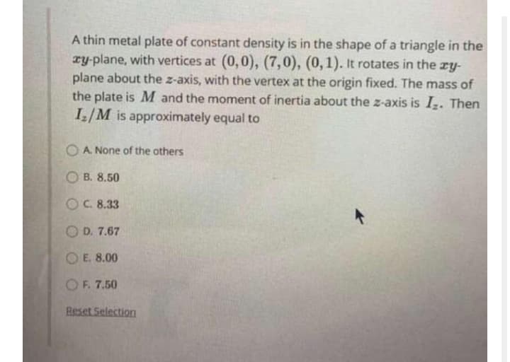 A thin metal plate of constant density is in the shape of a triangle in the
ry-plane, with vertices at (0,0), (7,0), (0,1). It rotates in the ry-
plane about the z-axis, with the vertex at the origin fixed. The mass of
the plate is M and the moment of inertia about the z-axis is I. Then
I/M is approximately equal to
O A None of the others
O B. 8.50
OC. 8.33
O D. 7.67
O E. 8.00
OF. 7.50
Beset Selection
