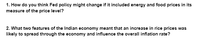 1. How do you think Fed policy might change if it included energy and food prices in its
measure of the price level?
2. What two features of the Indian economy meant that an increase in rice prices was
likely to spread through the economy and influence the overall inflation rate?