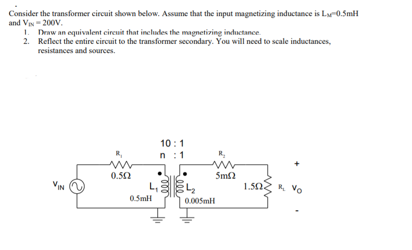 Consider the transformer circuit shown below. Assume that the input magnetizing inductance is Lm=0.5mH
and VIN = 200V.
1. Draw an equivalent circuit that includes the magnetizing inductance.
2. Reflect the entire circuit to the transformer secondary. You will need to scale inductances,
resistances and sources.
10 :1
n :1
R,
R.
0.52
5mN
VIN
L,
1.5N
R Vo
0.5mH
0.005mH
ell
ll
