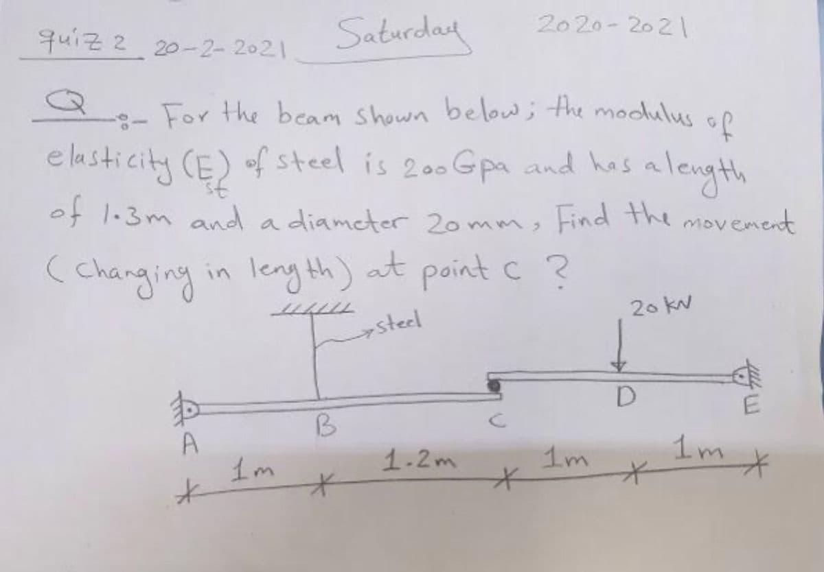 quiz 2 20-2-2021
Saturday
20 20- 202
3- For the beam Shown bellow ; the modulus oo
e lasticity CE) of steel is 200 Gpa and has a length
of 1.3m and a diameter 20mm, Find the movement
(changing in leng th) at point c ?
20 kN
steel
B
A
1m
1m
1-2m
1m
